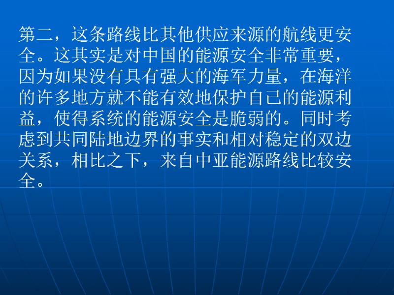 第二，这条路线比其他供应来源的航线更安全。这其实是对中国的能源安全非常重要，因为如果没有具有强大的海军力量，在海洋的许多地方就不能有效地保护自己的能源利益，使得系统的能源安全是脆弱的。同时考虑到共同陆地边界的事实和相对稳定的双边关系，相比之下，来自中亚能源路线比较安全。